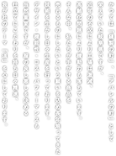 かつては「縫製の町」、「アパレルの町」として栄えていた岐阜県ですが、近年の不況により工場は激減、高齢化問題により機動力も落ちています。そんな中、私たちが手がける商品を売れるものにしたいという願いを込め長年培ってきた技術を生かし日々生産を行っております。デザイン・機能性・コストパフォーマンスも当然重要ですが、服の良し悪しを決める仕立てにこだわりを持ち日々精進、我が社のテーマ「道」を心にしております。